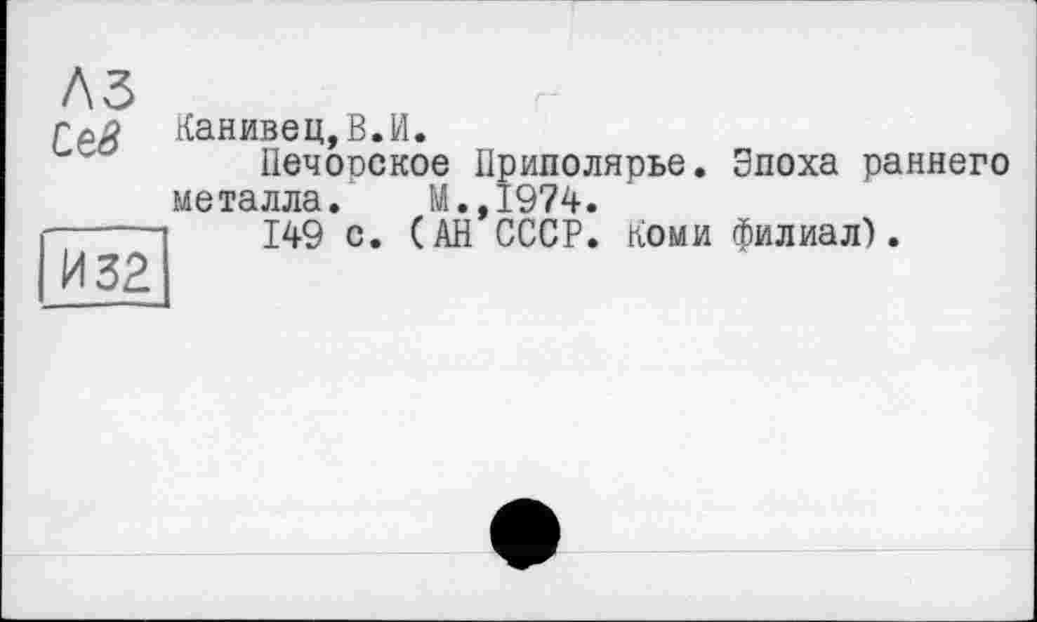 ﻿A3
Сев
И 32
Канивец,В.И.
Печорское Приполярье. Эпоха раннего металла. М.,1974.
149 с. (АН СССР. Коми филиал).